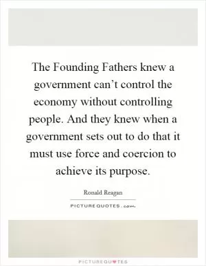 The Founding Fathers knew a government can’t control the economy without controlling people. And they knew when a government sets out to do that it must use force and coercion to achieve its purpose Picture Quote #1