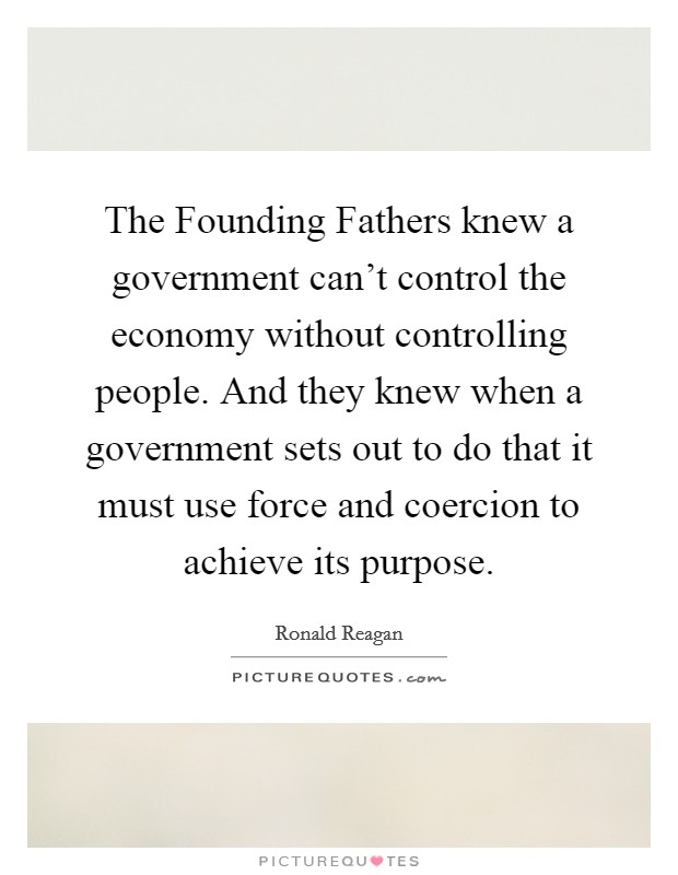 The Founding Fathers knew a government can't control the economy without controlling people. And they knew when a government sets out to do that it must use force and coercion to achieve its purpose. Picture Quote #1