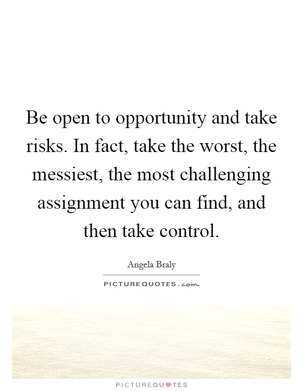 Be open to opportunity and take risks. In fact, take the worst, the messiest, the most challenging assignment you can find, and then take control. Picture Quote #1