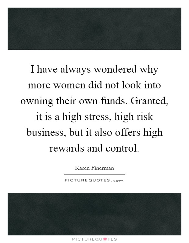 I have always wondered why more women did not look into owning their own funds. Granted, it is a high stress, high risk business, but it also offers high rewards and control. Picture Quote #1