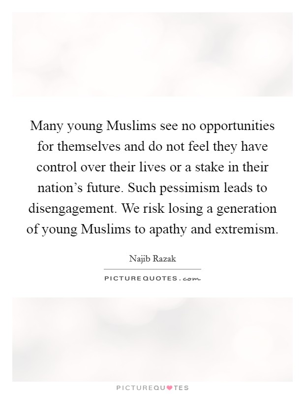 Many young Muslims see no opportunities for themselves and do not feel they have control over their lives or a stake in their nation's future. Such pessimism leads to disengagement. We risk losing a generation of young Muslims to apathy and extremism. Picture Quote #1