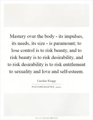 Mastery over the body - its impulses, its needs, its size - is paramount; to lose control is to risk beauty, and to risk beauty is to risk desirability, and to risk desirability is to risk entitlement to sexuality and love and self-esteem Picture Quote #1