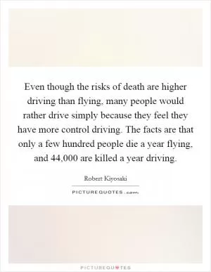 Even though the risks of death are higher driving than flying, many people would rather drive simply because they feel they have more control driving. The facts are that only a few hundred people die a year flying, and 44,000 are killed a year driving Picture Quote #1