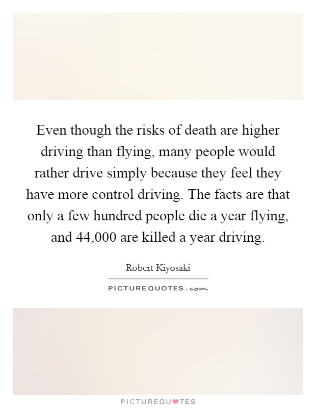 Even though the risks of death are higher driving than flying, many people would rather drive simply because they feel they have more control driving. The facts are that only a few hundred people die a year flying, and 44,000 are killed a year driving. Picture Quote #1