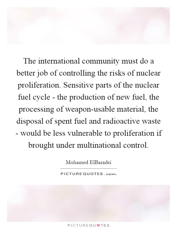 The international community must do a better job of controlling the risks of nuclear proliferation. Sensitive parts of the nuclear fuel cycle - the production of new fuel, the processing of weapon-usable material, the disposal of spent fuel and radioactive waste - would be less vulnerable to proliferation if brought under multinational control. Picture Quote #1