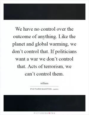 We have no control over the outcome of anything. Like the planet and global warming, we don’t control that. If politicians want a war we don’t control that. Acts of terrorism, we can’t control them Picture Quote #1
