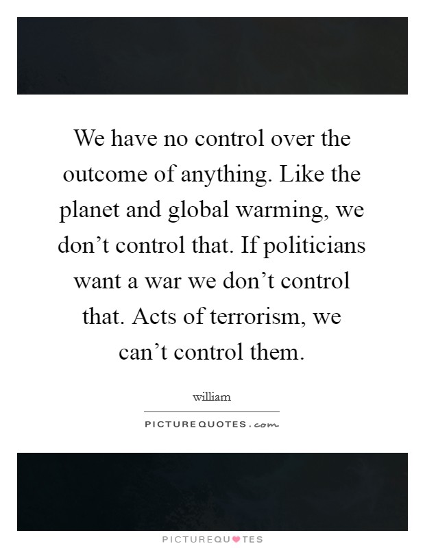 We have no control over the outcome of anything. Like the planet and global warming, we don't control that. If politicians want a war we don't control that. Acts of terrorism, we can't control them. Picture Quote #1