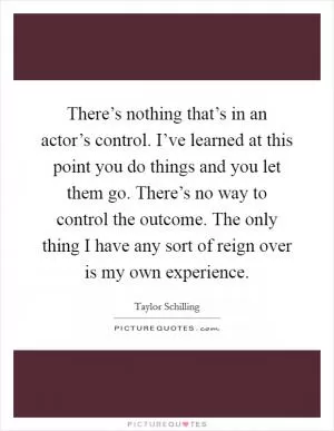 There’s nothing that’s in an actor’s control. I’ve learned at this point you do things and you let them go. There’s no way to control the outcome. The only thing I have any sort of reign over is my own experience Picture Quote #1