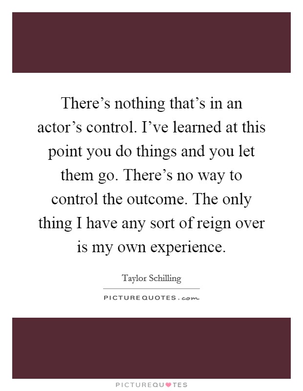 There's nothing that's in an actor's control. I've learned at this point you do things and you let them go. There's no way to control the outcome. The only thing I have any sort of reign over is my own experience. Picture Quote #1