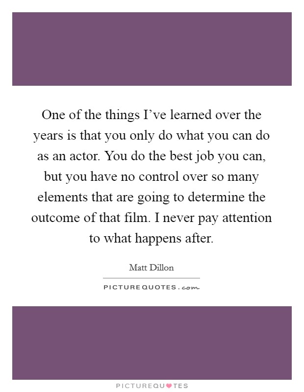 One of the things I've learned over the years is that you only do what you can do as an actor. You do the best job you can, but you have no control over so many elements that are going to determine the outcome of that film. I never pay attention to what happens after. Picture Quote #1