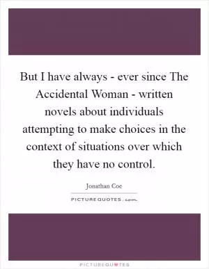 But I have always - ever since The Accidental Woman - written novels about individuals attempting to make choices in the context of situations over which they have no control Picture Quote #1