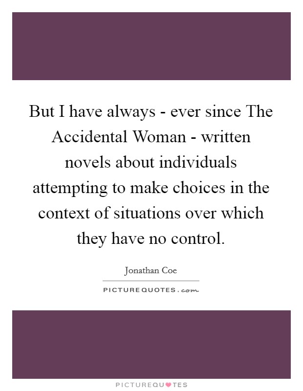 But I have always - ever since The Accidental Woman - written novels about individuals attempting to make choices in the context of situations over which they have no control. Picture Quote #1