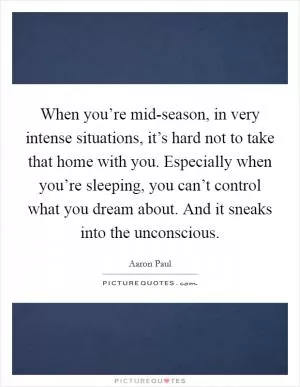 When you’re mid-season, in very intense situations, it’s hard not to take that home with you. Especially when you’re sleeping, you can’t control what you dream about. And it sneaks into the unconscious Picture Quote #1