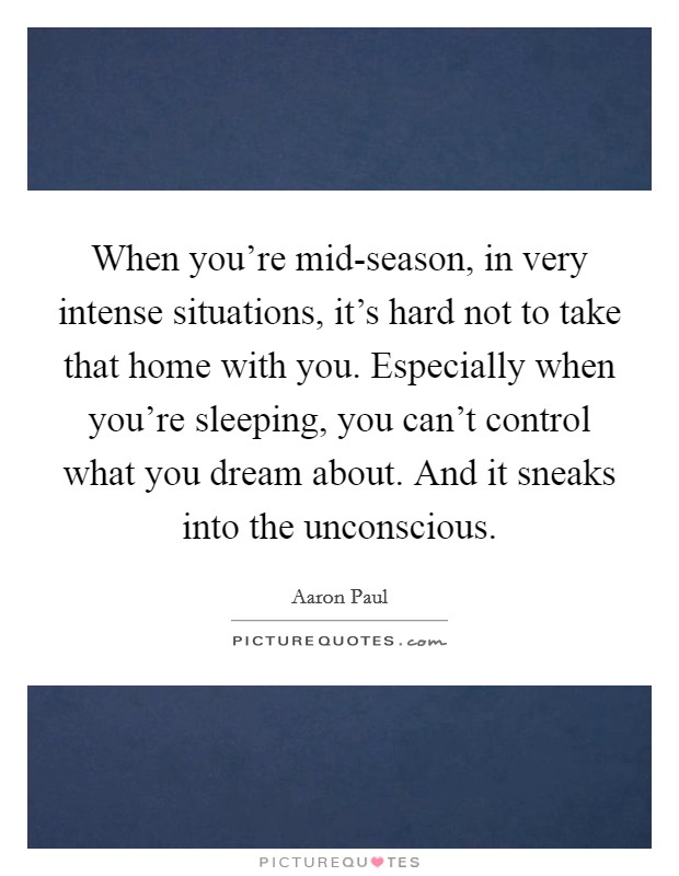 When you're mid-season, in very intense situations, it's hard not to take that home with you. Especially when you're sleeping, you can't control what you dream about. And it sneaks into the unconscious. Picture Quote #1