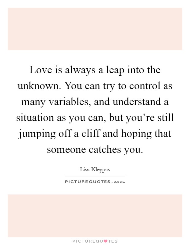 Love is always a leap into the unknown. You can try to control as many variables, and understand a situation as you can, but you're still jumping off a cliff and hoping that someone catches you. Picture Quote #1