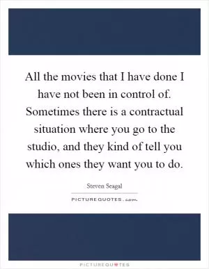 All the movies that I have done I have not been in control of. Sometimes there is a contractual situation where you go to the studio, and they kind of tell you which ones they want you to do Picture Quote #1