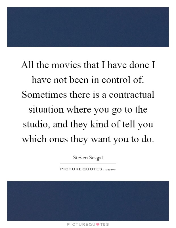 All the movies that I have done I have not been in control of. Sometimes there is a contractual situation where you go to the studio, and they kind of tell you which ones they want you to do. Picture Quote #1