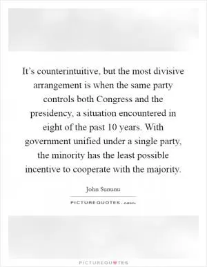It’s counterintuitive, but the most divisive arrangement is when the same party controls both Congress and the presidency, a situation encountered in eight of the past 10 years. With government unified under a single party, the minority has the least possible incentive to cooperate with the majority Picture Quote #1