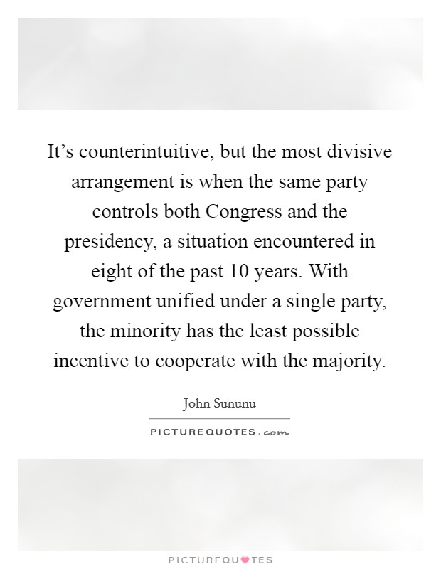It's counterintuitive, but the most divisive arrangement is when the same party controls both Congress and the presidency, a situation encountered in eight of the past 10 years. With government unified under a single party, the minority has the least possible incentive to cooperate with the majority. Picture Quote #1