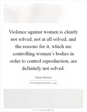 Violence against women is clearly not solved, not at all solved, and the reasons for it, which are controlling women’s bodies in order to control reproduction, are definitely not solved Picture Quote #1