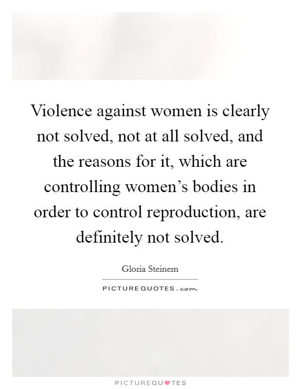 Violence against women is clearly not solved, not at all solved, and the reasons for it, which are controlling women's bodies in order to control reproduction, are definitely not solved. Picture Quote #1