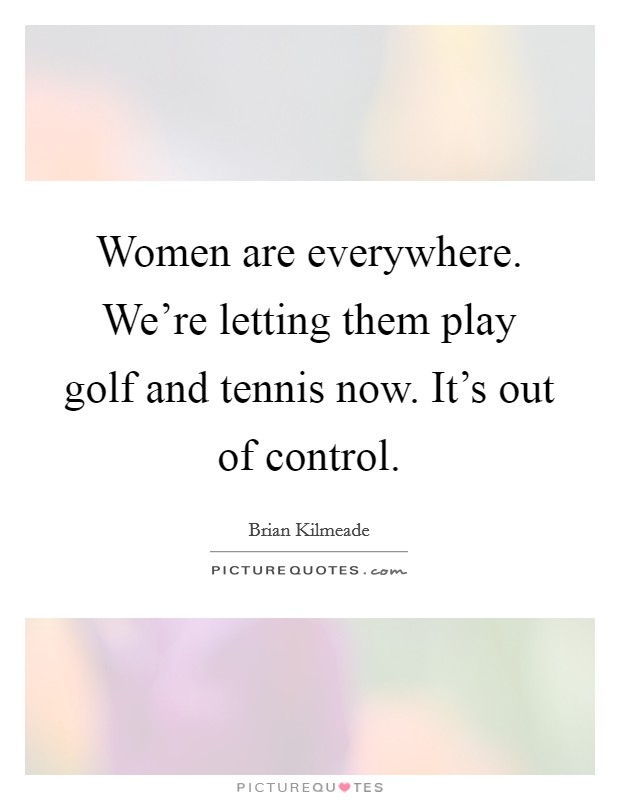 Women are everywhere. We're letting them play golf and tennis now. It's out of control. Picture Quote #1