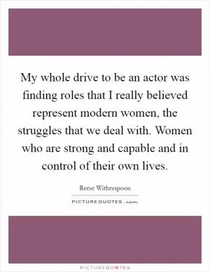 My whole drive to be an actor was finding roles that I really believed represent modern women, the struggles that we deal with. Women who are strong and capable and in control of their own lives Picture Quote #1