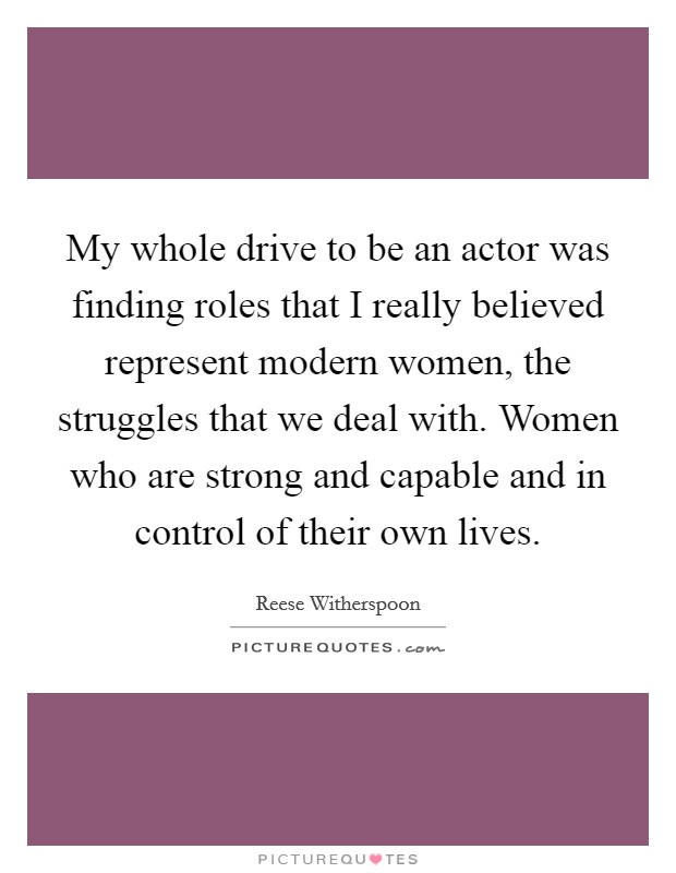 My whole drive to be an actor was finding roles that I really believed represent modern women, the struggles that we deal with. Women who are strong and capable and in control of their own lives. Picture Quote #1