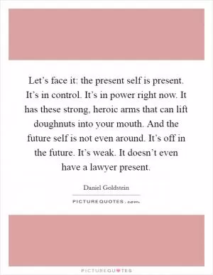 Let’s face it: the present self is present. It’s in control. It’s in power right now. It has these strong, heroic arms that can lift doughnuts into your mouth. And the future self is not even around. It’s off in the future. It’s weak. It doesn’t even have a lawyer present Picture Quote #1