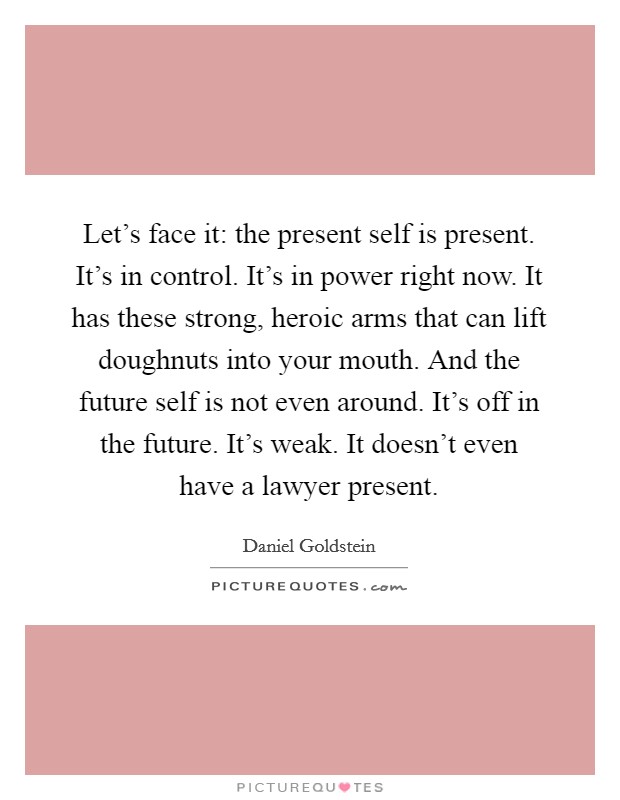 Let's face it: the present self is present. It's in control. It's in power right now. It has these strong, heroic arms that can lift doughnuts into your mouth. And the future self is not even around. It's off in the future. It's weak. It doesn't even have a lawyer present. Picture Quote #1