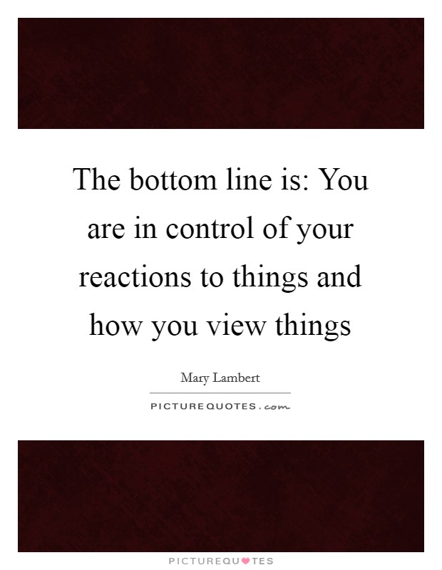 The bottom line is: You are in control of your reactions to things and how you view things Picture Quote #1