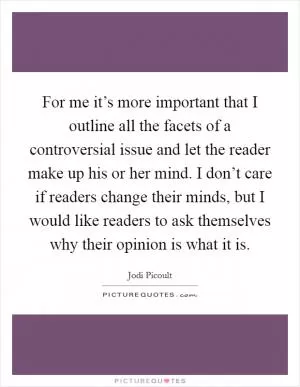 For me it’s more important that I outline all the facets of a controversial issue and let the reader make up his or her mind. I don’t care if readers change their minds, but I would like readers to ask themselves why their opinion is what it is Picture Quote #1
