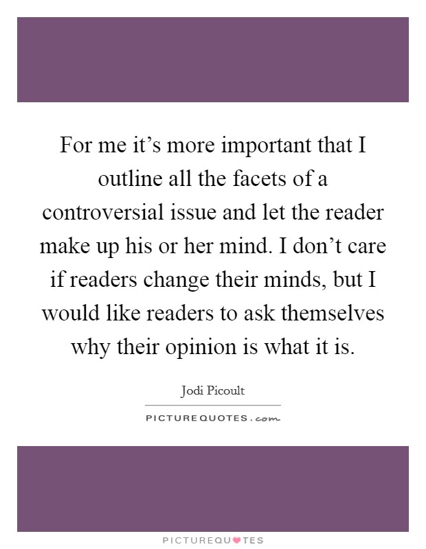 For me it's more important that I outline all the facets of a controversial issue and let the reader make up his or her mind. I don't care if readers change their minds, but I would like readers to ask themselves why their opinion is what it is. Picture Quote #1