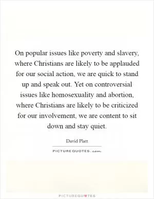 On popular issues like poverty and slavery, where Christians are likely to be applauded for our social action, we are quick to stand up and speak out. Yet on controversial issues like homosexuality and abortion, where Christians are likely to be criticized for our involvement, we are content to sit down and stay quiet Picture Quote #1