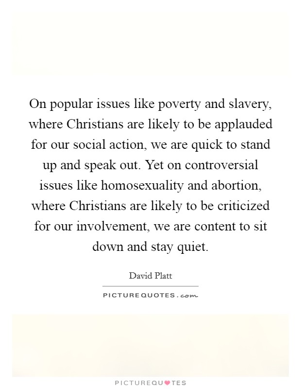 On popular issues like poverty and slavery, where Christians are likely to be applauded for our social action, we are quick to stand up and speak out. Yet on controversial issues like homosexuality and abortion, where Christians are likely to be criticized for our involvement, we are content to sit down and stay quiet. Picture Quote #1