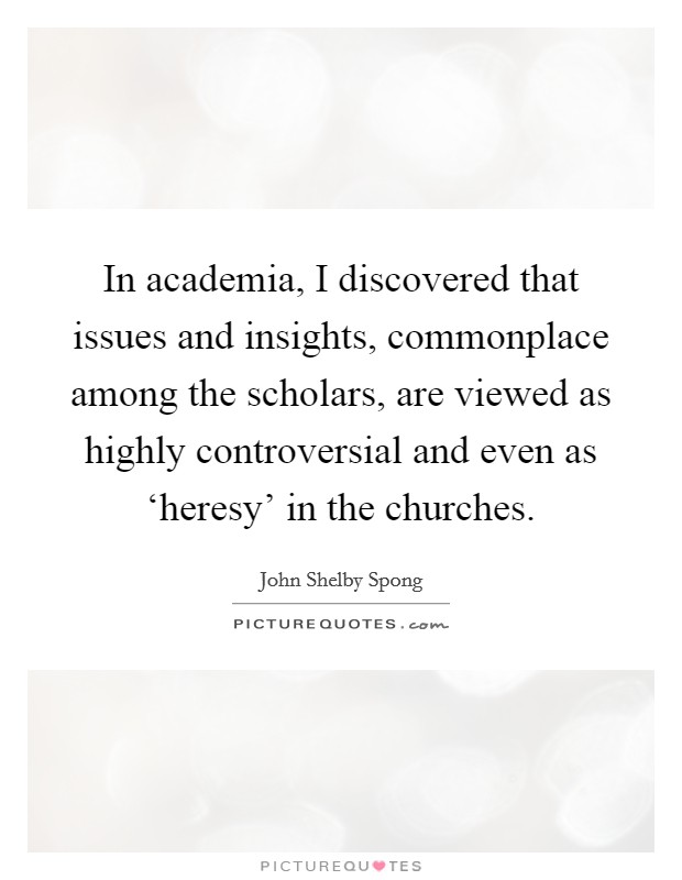 In academia, I discovered that issues and insights, commonplace among the scholars, are viewed as highly controversial and even as ‘heresy' in the churches. Picture Quote #1