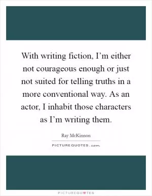 With writing fiction, I’m either not courageous enough or just not suited for telling truths in a more conventional way. As an actor, I inhabit those characters as I’m writing them Picture Quote #1