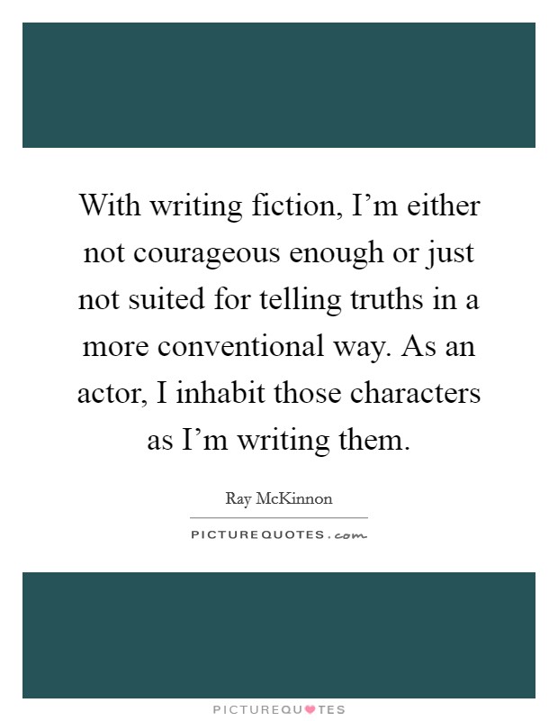With writing fiction, I'm either not courageous enough or just not suited for telling truths in a more conventional way. As an actor, I inhabit those characters as I'm writing them. Picture Quote #1