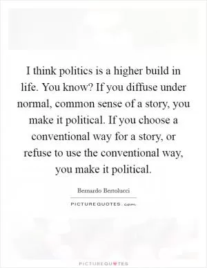 I think politics is a higher build in life. You know? If you diffuse under normal, common sense of a story, you make it political. If you choose a conventional way for a story, or refuse to use the conventional way, you make it political Picture Quote #1