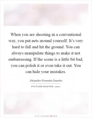 When you are shooting in a conventional way, you put nets around yourself. It’s very hard to fall and hit the ground. You can always manipulate things to make it not embarrassing. If the scene is a little bit bad, you can polish it or even take it out. You can hide your mistakes Picture Quote #1