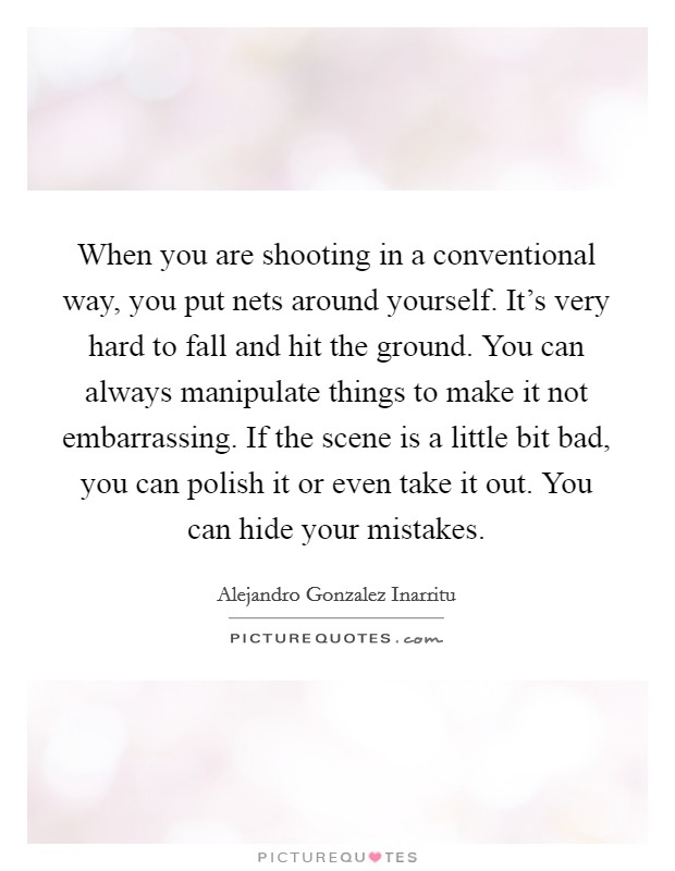 When you are shooting in a conventional way, you put nets around yourself. It's very hard to fall and hit the ground. You can always manipulate things to make it not embarrassing. If the scene is a little bit bad, you can polish it or even take it out. You can hide your mistakes. Picture Quote #1