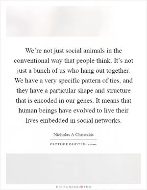 We’re not just social animals in the conventional way that people think. It’s not just a bunch of us who hang out together. We have a very specific pattern of ties, and they have a particular shape and structure that is encoded in our genes. It means that human beings have evolved to live their lives embedded in social networks Picture Quote #1