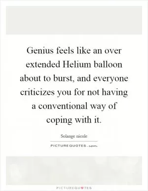Genius feels like an over extended Helium balloon about to burst, and everyone criticizes you for not having a conventional way of coping with it Picture Quote #1
