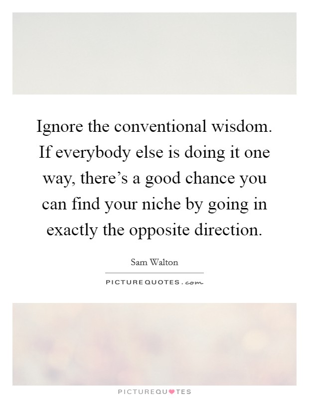 Ignore the conventional wisdom. If everybody else is doing it one way, there's a good chance you can find your niche by going in exactly the opposite direction. Picture Quote #1