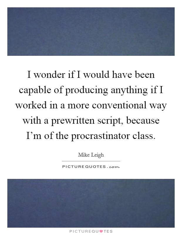I wonder if I would have been capable of producing anything if I worked in a more conventional way with a prewritten script, because I'm of the procrastinator class. Picture Quote #1