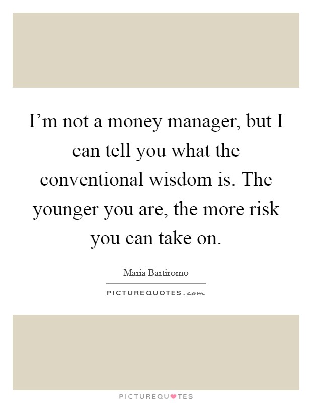 I'm not a money manager, but I can tell you what the conventional wisdom is. The younger you are, the more risk you can take on. Picture Quote #1