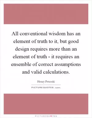 All conventional wisdom has an element of truth to it, but good design requires more than an element of truth - it requires an ensemble of correct assumptions and valid calculations Picture Quote #1