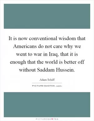 It is now conventional wisdom that Americans do not care why we went to war in Iraq, that it is enough that the world is better off without Saddam Hussein Picture Quote #1