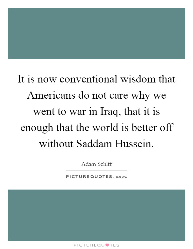 It is now conventional wisdom that Americans do not care why we went to war in Iraq, that it is enough that the world is better off without Saddam Hussein. Picture Quote #1