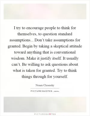 I try to encourage people to think for themselves, to question standard assumptions... Don’t take assumptions for granted. Begin by taking a skeptical attitude toward anything that is conventional wisdom. Make it justify itself. It usually can’t. Be willing to ask questions about what is taken for granted. Try to think things through for yourself Picture Quote #1
